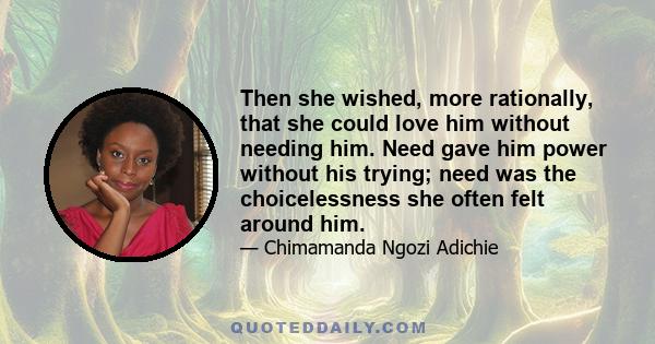 Then she wished, more rationally, that she could love him without needing him. Need gave him power without his trying; need was the choicelessness she often felt around him.