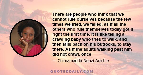 There are people who think that we cannot rule ourselves because the few times we tried, we failed, as if all the others who rule themselves today got it right the first time. It is like telling a crawling baby who