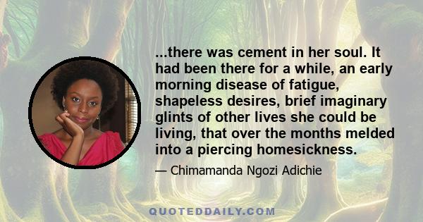 ...there was cement in her soul. It had been there for a while, an early morning disease of fatigue, shapeless desires, brief imaginary glints of other lives she could be living, that over the months melded into a