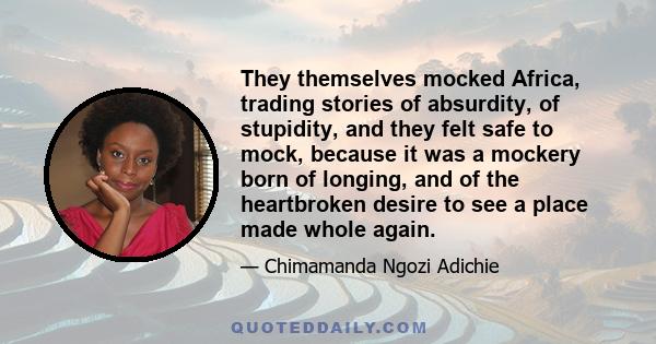 They themselves mocked Africa, trading stories of absurdity, of stupidity, and they felt safe to mock, because it was a mockery born of longing, and of the heartbroken desire to see a place made whole again.