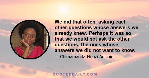 We did that often, asking each other questions whose answers we already knew. Perhaps it was so that we would not ask the other questions, the ones whose answers we did not want to know.