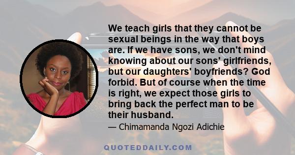 We teach girls that they cannot be sexual beings in the way that boys are. If we have sons, we don't mind knowing about our sons' girlfriends, but our daughters' boyfriends? God forbid. But of course when the time is