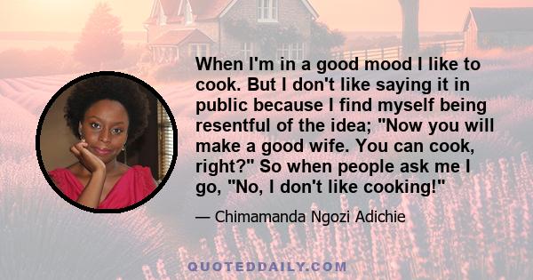 When I'm in a good mood I like to cook. But I don't like saying it in public because I find myself being resentful of the idea; Now you will make a good wife. You can cook, right? So when people ask me I go, No, I don't 