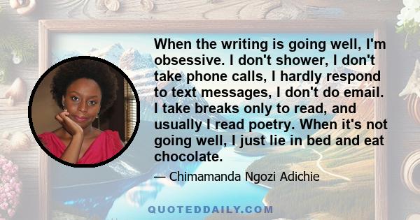 When the writing is going well, I'm obsessive. I don't shower, I don't take phone calls, I hardly respond to text messages, I don't do email. I take breaks only to read, and usually I read poetry. When it's not going