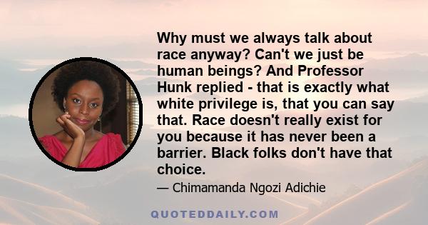 Why must we always talk about race anyway? Can't we just be human beings? And Professor Hunk replied - that is exactly what white privilege is, that you can say that. Race doesn't really exist for you because it has