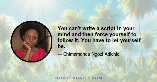 You can't write a script in your mind and then force yourself to follow it. You have to let yourself be.