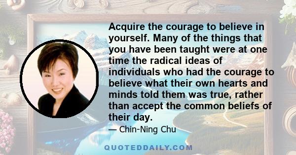 Acquire the courage to believe in yourself. Many of the things that you have been taught were at one time the radical ideas of individuals who had the courage to believe what their own hearts and minds told them was