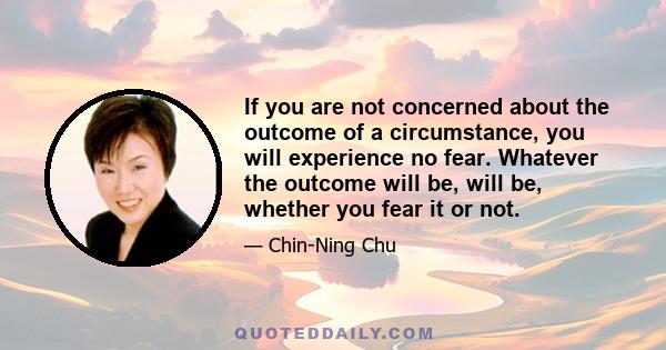 If you are not concerned about the outcome of a circumstance, you will experience no fear. Whatever the outcome will be, will be, whether you fear it or not.