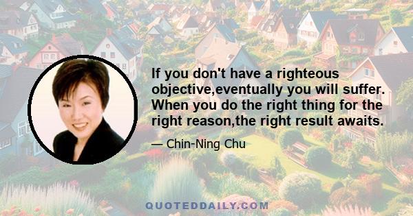 If you don't have a righteous objective,eventually you will suffer. When you do the right thing for the right reason,the right result awaits.