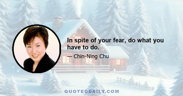 In spite of your fear, do what you have to do.