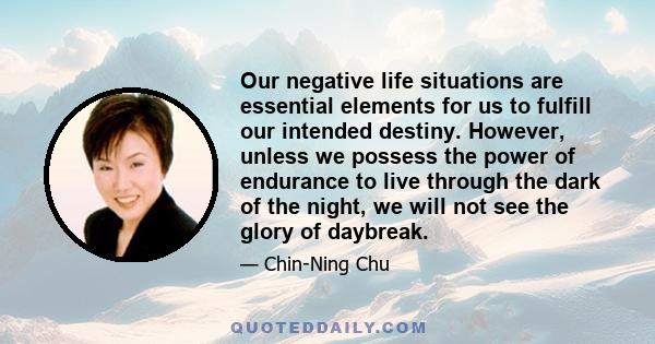 Our negative life situations are essential elements for us to fulfill our intended destiny. However, unless we possess the power of endurance to live through the dark of the night, we will not see the glory of daybreak.