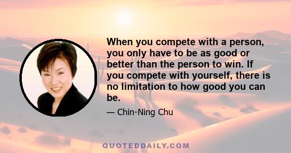 When you compete with a person, you only have to be as good or better than the person to win. If you compete with yourself, there is no limitation to how good you can be.