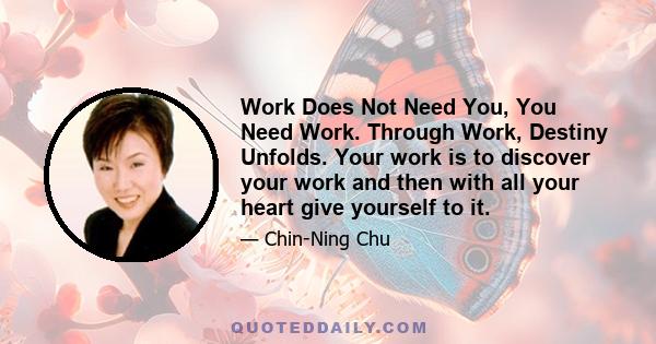 Work Does Not Need You, You Need Work. Through Work, Destiny Unfolds. Your work is to discover your work and then with all your heart give yourself to it.