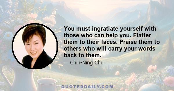 You must ingratiate yourself with those who can help you. Flatter them to their faces. Praise them to others who will carry your words back to them.