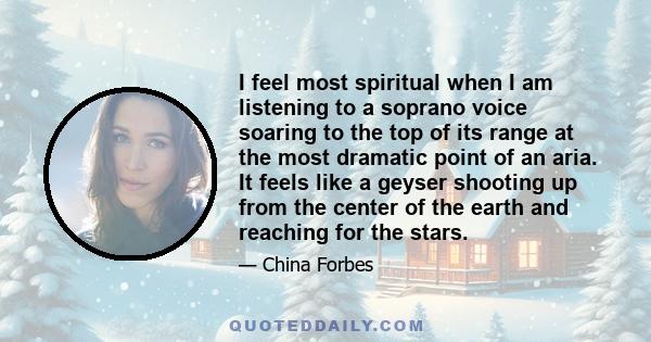 I feel most spiritual when I am listening to a soprano voice soaring to the top of its range at the most dramatic point of an aria. It feels like a geyser shooting up from the center of the earth and reaching for the