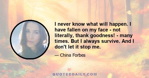 I never know what will happen. I have fallen on my face - not literally, thank goodness! - many times. But I always survive. And I don't let it stop me.