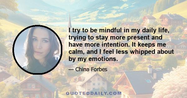 I try to be mindful in my daily life, trying to stay more present and have more intention. It keeps me calm, and I feel less whipped about by my emotions.