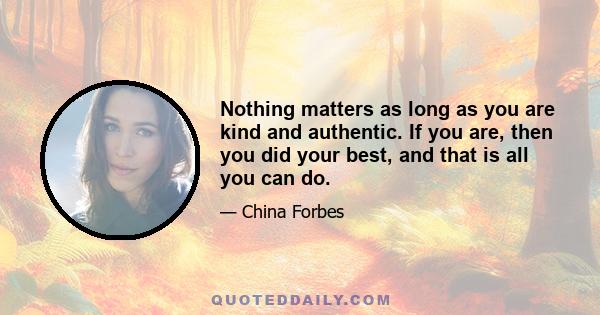 Nothing matters as long as you are kind and authentic. If you are, then you did your best, and that is all you can do.