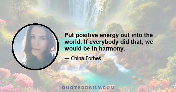 Put positive energy out into the world. If everybody did that, we would be in harmony.