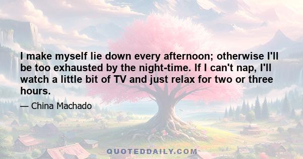 I make myself lie down every afternoon; otherwise I'll be too exhausted by the night-time. If I can't nap, I'll watch a little bit of TV and just relax for two or three hours.