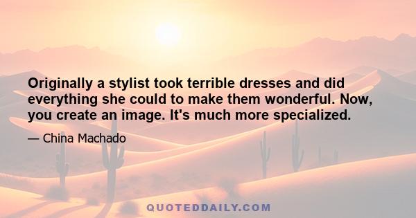 Originally a stylist took terrible dresses and did everything she could to make them wonderful. Now, you create an image. It's much more specialized.