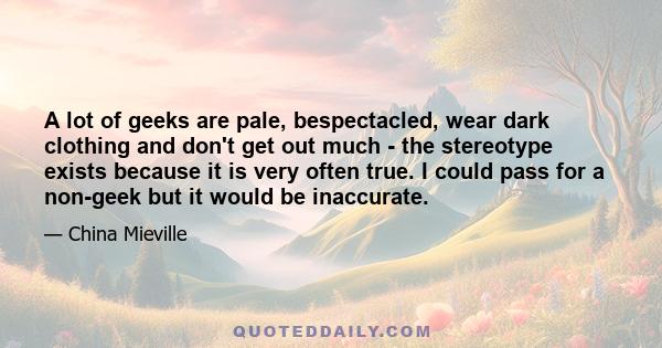 A lot of geeks are pale, bespectacled, wear dark clothing and don't get out much - the stereotype exists because it is very often true. I could pass for a non-geek but it would be inaccurate.