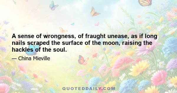 A sense of wrongness, of fraught unease, as if long nails scraped the surface of the moon, raising the hackles of the soul.