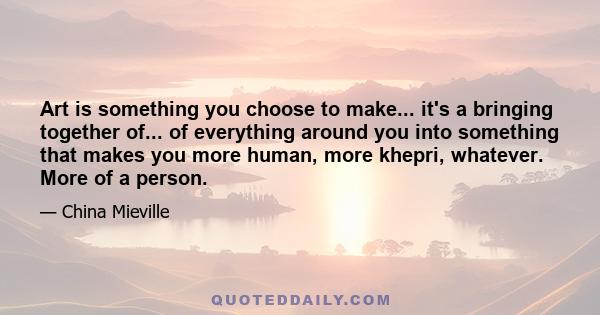 Art is something you choose to make... it's a bringing together of... of everything around you into something that makes you more human, more khepri, whatever. More of a person.