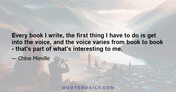 Every book I write, the first thing I have to do is get into the voice, and the voice varies from book to book - that's part of what's interesting to me.