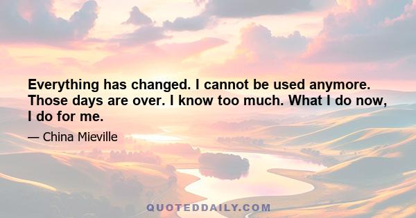 Everything has changed. I cannot be used anymore. Those days are over. I know too much. What I do now, I do for me.