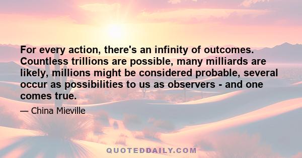 For every action, there's an infinity of outcomes. Countless trillions are possible, many milliards are likely, millions might be considered probable, several occur as possibilities to us as observers - and one comes