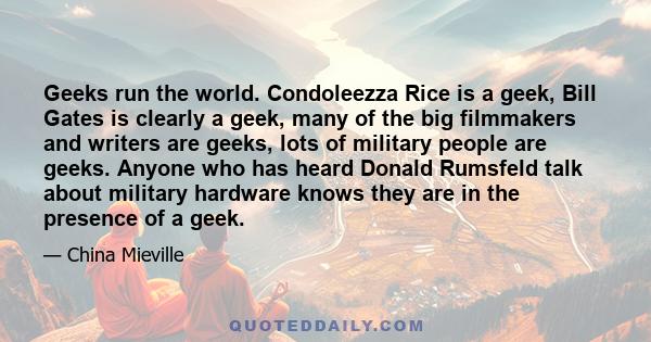 Geeks run the world. Condoleezza Rice is a geek, Bill Gates is clearly a geek, many of the big filmmakers and writers are geeks, lots of military people are geeks. Anyone who has heard Donald Rumsfeld talk about