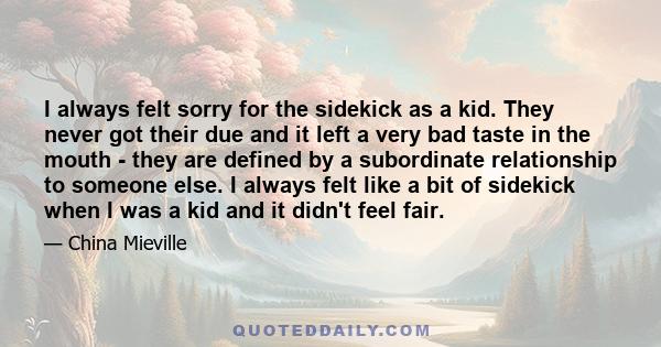 I always felt sorry for the sidekick as a kid. They never got their due and it left a very bad taste in the mouth - they are defined by a subordinate relationship to someone else. I always felt like a bit of sidekick