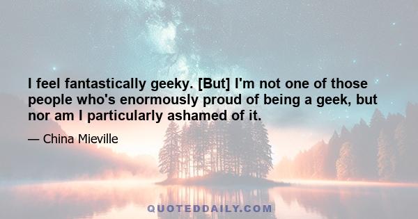 I feel fantastically geeky. [But] I'm not one of those people who's enormously proud of being a geek, but nor am I particularly ashamed of it.