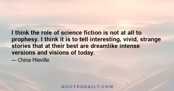 I think the role of science fiction is not at all to prophesy. I think it is to tell interesting, vivid, strange stories that at their best are dreamlike intense versions and visions of today.