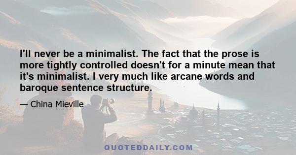 I'll never be a minimalist. The fact that the prose is more tightly controlled doesn't for a minute mean that it's minimalist. I very much like arcane words and baroque sentence structure.