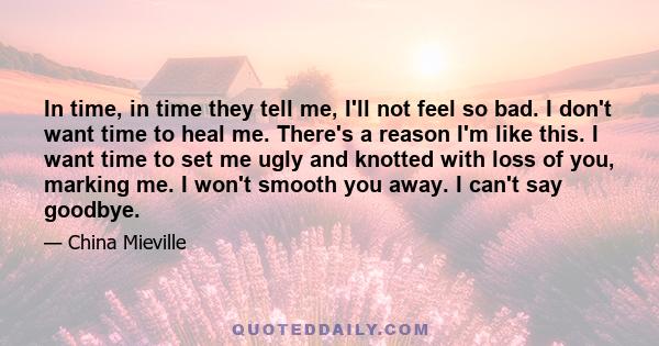 In time, in time they tell me, I'll not feel so bad. I don't want time to heal me. There's a reason I'm like this. I want time to set me ugly and knotted with loss of you, marking me. I won't smooth you away. I can't