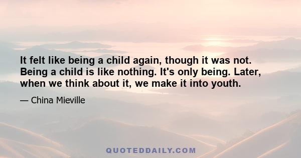 It felt like being a child again, though it was not. Being a child is like nothing. It's only being. Later, when we think about it, we make it into youth.