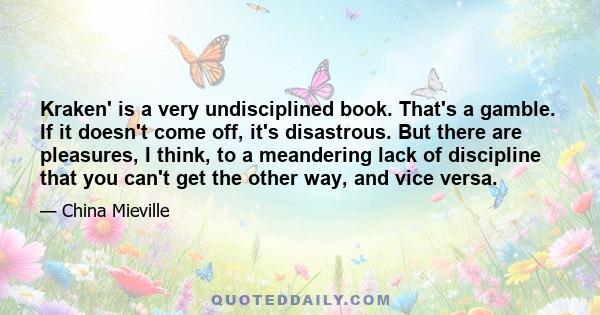 Kraken' is a very undisciplined book. That's a gamble. If it doesn't come off, it's disastrous. But there are pleasures, I think, to a meandering lack of discipline that you can't get the other way, and vice versa.