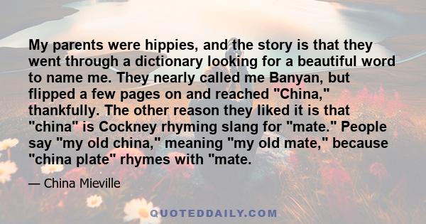 My parents were hippies, and the story is that they went through a dictionary looking for a beautiful word to name me. They nearly called me Banyan, but flipped a few pages on and reached China, thankfully. The other