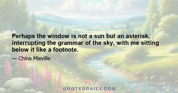 Perhaps the window is not a sun but an asterisk, interrupting the grammar of the sky, with me sitting below it like a footnote.