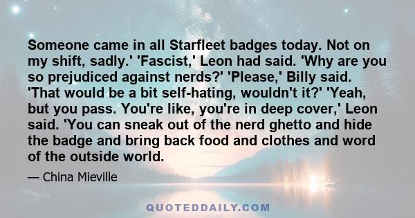 Someone came in all Starfleet badges today. Not on my shift, sadly.' 'Fascist,' Leon had said. 'Why are you so prejudiced against nerds?' 'Please,' Billy said. 'That would be a bit self-hating, wouldn't it?' 'Yeah, but