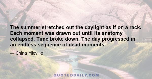 The summer stretched out the daylight as if on a rack. Each moment was drawn out until its anatomy collapsed. Time broke down. The day progressed in an endless sequence of dead moments.