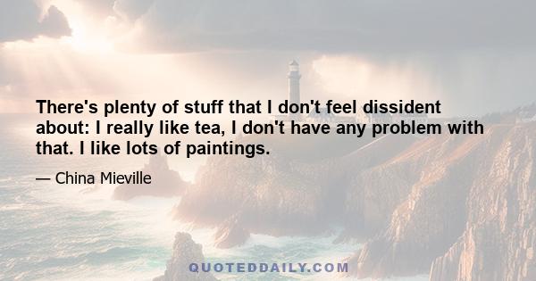 There's plenty of stuff that I don't feel dissident about: I really like tea, I don't have any problem with that. I like lots of paintings.