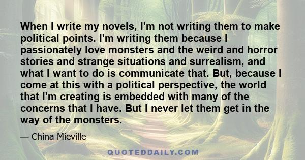 When I write my novels, I'm not writing them to make political points. I'm writing them because I passionately love monsters and the weird and horror stories and strange situations and surrealism, and what I want to do