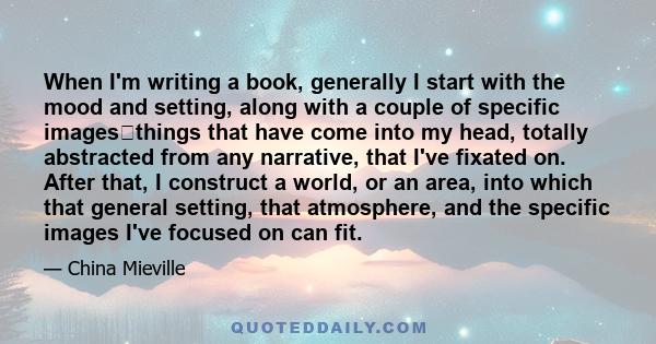 When I'm writing a book, generally I start with the mood and setting, along with a couple of specific imagesthings that have come into my head, totally abstracted from any narrative, that I've fixated on. After that, I 