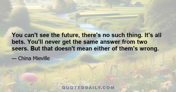 You can't see the future, there's no such thing. It's all bets. You'll never get the same answer from two seers. But that doesn't mean either of them's wrong.