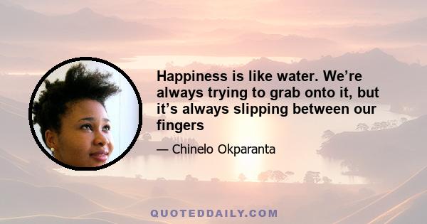 Happiness is like water. We’re always trying to grab onto it, but it’s always slipping between our fingers