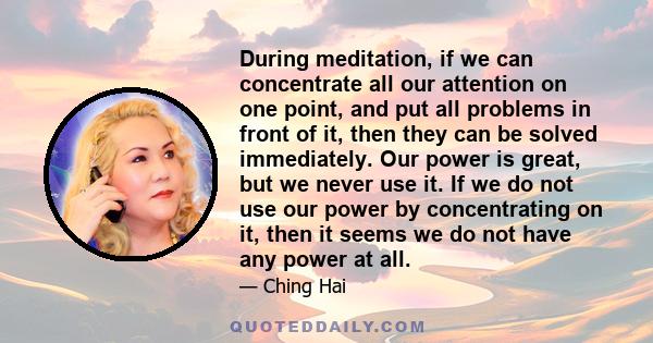 During meditation, if we can concentrate all our attention on one point, and put all problems in front of it, then they can be solved immediately. Our power is great, but we never use it. If we do not use our power by