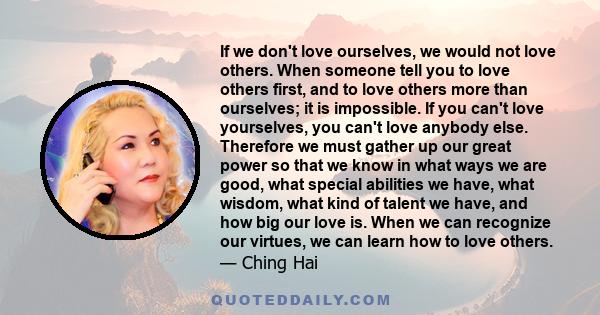 If we don't love ourselves, we would not love others. When someone tell you to love others first, and to love others more than ourselves; it is impossible. If you can't love yourselves, you can't love anybody else.